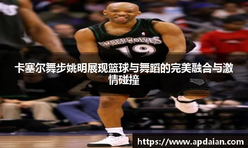卡塞尔舞步姚明展现篮球与舞蹈的完美融合与激情碰撞